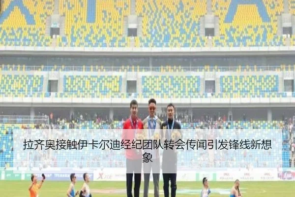 拉齐奥接触伊卡尔迪经纪团队转会传闻引发锋线新想象